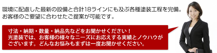 環境に配慮した最新の設備と、合計18ラインにも及ぶ各種塗装工程により、お客様のご要望に合わせたご提案が可能です。寸法・納期・数量・納品先などをお聞かせください！光塗装では、お客様の様々なニーズにお応えする実績とノウハウがございます。どんなお悩みもまずは一度お聞かせください。