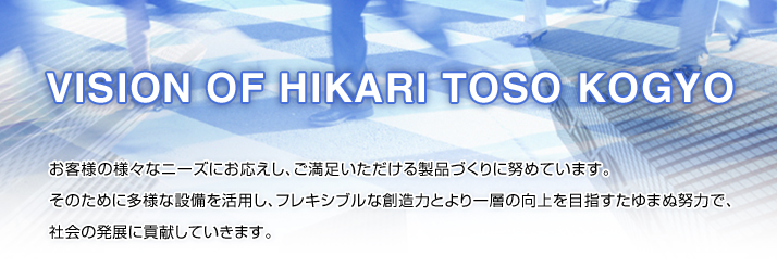 VISION OF　HIKARI　TOSO　KOGYO お客様の様々なニーズにお応えし、ご満足いただける製品づくりに努めています。そのために多様な設備を活用し、フレキシブルな創造力とより一層の向上を目指すたゆまぬ努力で、社会の発展に貢献していきます。