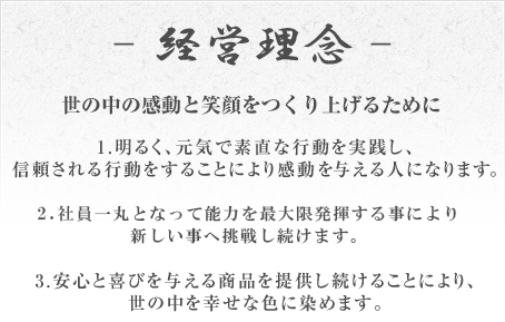 ■経営理念 世の中の感動と笑顔をつくり上げるために1.明るく、元気で素直な行動を実践し、信頼される行動をすることにより感動を与える人になります。2.社員一丸となって能力を最大限発揮する事により新しい事へ挑戦し続けます。3.安心と喜びを与える商品を提供し続けることにより、世の中を幸せな色に染めます。