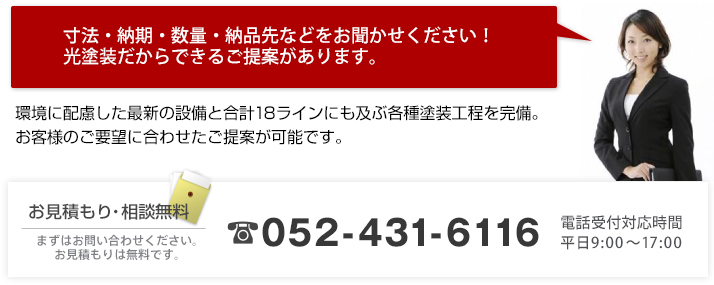 寸法・納期・数量・納品先などをお聞かせください！
光塗装だからできる提案があります。
 環境に配慮した最新の設備と合計18ラインにも及ぶ各種塗装工程を完備。
お客様のご要望に合わせて提案が可能です。お見積もり・相談無料まずはお問い合わせください。
お見積もりは無料です。 TEL:052-431-6116 電話受付対応時間 平日9:00～17:00